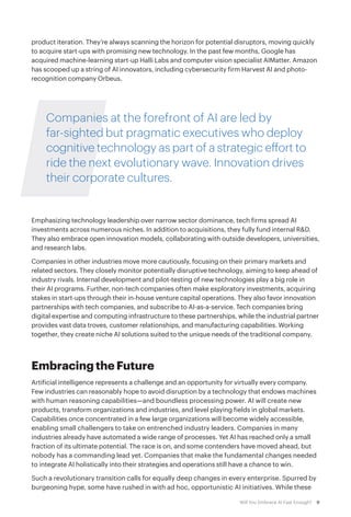9Will You Embrace AI Fast Enough?
product iteration. They’re always scanning the horizon for potential disruptors, moving quickly
to acquire start-ups with promising new technology. In the past few months, Google has
acquired machine-learning start-up Halli Labs and computer vision specialist AIMatter. Amazon
has scooped up a string of AI innovators, including cybersecurity firm Harvest AI and photo-
recognition company Orbeus.
Companies at the forefront of AI are led by
far-sighted but pragmatic executives who deploy
cognitive technology as part of a strategic effort to
ride the next evolutionary wave. Innovation drives
their corporate cultures.
Emphasizing technology leadership over narrow sector dominance, tech firms spread AI
investments across numerous niches. In addition to acquisitions, they fully fund internal R&D.
They also embrace open innovation models, collaborating with outside developers, universities,
and research labs.
Companies in other industries move more cautiously, focusing on their primary markets and
related sectors. They closely monitor potentially disruptive technology, aiming to keep ahead of
industry rivals. Internal development and pilot-testing of new technologies play a big role in
their AI programs. Further, non-tech companies often make exploratory investments, acquiring
stakes in start-ups through their in-house venture capital operations. They also favor innovation
partnerships with tech companies, and subscribe to AI-as-a-service. Tech companies bring
digital expertise and computing infrastructure to these partnerships, while the industrial partner
provides vast data troves, customer relationships, and manufacturing capabilities. Working
together, they create niche AI solutions suited to the unique needs of the traditional company.
Embracing the Future
Artificial intelligence represents a challenge and an opportunity for virtually every company.
Few industries can reasonably hope to avoid disruption by a technology that endows machines
with human reasoning capabilities—and boundless processing power. AI will create new
products, transform organizations and industries, and level playing fields in global markets.
Capabilities once concentrated in a few large organizations will become widely accessible,
enabling small challengers to take on entrenched industry leaders. Companies in many
industries already have automated a wide range of processes. Yet AI has reached only a small
fraction of its ultimate potential. The race is on, and some contenders have moved ahead, but
nobody has a commanding lead yet. Companies that make the fundamental changes needed
to integrate AI holistically into their strategies and operations still have a chance to win.
Such a revolutionary transition calls for equally deep changes in every enterprise. Spurred by
burgeoning hype, some have rushed in with ad hoc, opportunistic AI initiatives. While these
 