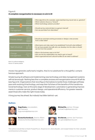 10Will You Embrace AI Fast Enough?
moves may generate useful early insights, they’re no substitute for a thoughtful, compre-
hensive approach.
Simply buying AI software and implementing new technology and data management systems
will not be enough. Nothing less than a complete process and reorganization around AI will do
(see figure 6). Organizations that reconfigure themselves to tackle those challenges will keep
pace with evolving AI technology, and reap their full share of the benefits of this transforma-
tional technology. Even at this early stage of development, automation is generating improve-
ments in customer service, product design, and operational efficiency. Far greater rewards
await those who make the right moves today.
A long journey lies ahead. But nobody has fallen behind—yet.
Note: AI is artificial intelligence.
Source: A.T. Kearney analysis
Figure 6
A complete reorganization is necessary to win in AI
Data
management
Process design
Team structure
Change
management
• Should we buy external data to augment internal?
• Can we pool data from data lakes?
Technology
• What algorithms (for example, supervised learning neural nets vs. genetic)?
• Which solution (Azure vs. Tensor)?
• Which technology solution provider?
• Should we automate existing processes or design a new process
from a clean slate?
• What teams and roles need to be established? And with what skillsets?
• Do we have people internally who can develop into the roles or should
we hire from the outside?
• What is the business case to do this?
• Who are the key stakeholders we need to get on board?
• What organizational and cultural hurdles do we need to address?
Authors
Hugo Evans, vice president,
San Francisco
hugo.evans@atkearney.com
Renata Kuchembuck, director, Miami
renata.kuchembuck@atkearney.com
Michael Hu, partner, Chicago
michael.hu@atkearney.com
Eric Gervet, partner, San Francisco
eric.gervet@atkearney.com
The authors would like to thank Prasad Poruri, Rosanna Lim, Denis Bassler, and Joseph Edwar for their valuable
contributions to this paper.
 