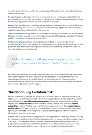 3Will You Embrace AI Fast Enough?
A combination of forces is fueling the recent surge in AI development, especially in the area
of machine learning:
Computing power. Dramatic increases in computing speeds enable systems to collect and
process vast amounts of data very rapidly. Computers now process information 10 to 100 times
faster, powering growth in neural network computational models.
Costs. Costs are falling as computing speeds accelerate, improving the economics of intensive
machine learning. With the cost of 1 million transistors dropping 33 percent annually, capital
requirements are down and potential returns are up.
Talentavailability. Growing interest in AI among technically minded students has led universities
to create programs focused on the technology. Graduates of these programs expand the talent
pool for companies building automated systems.
Cultural acceptance. Cultural barriers to AI are crumbling as consumers grow more
comfortable with “smart” features in a range of everyday items. In a relatively short span of time,
people have started communicating with their televisions and taking advice from Alexa, Siri,
and other digital personal assistants.
Cultural barriers to AI are crumbling as consumers
grow more comfortable with “smart” features.
Propelled by these forces, automated systems are learning faster, extending to new applications,
and beginning to perform some tasks with greater speed and accuracy than humans. In a
virtuous cycle, improving AI capabilities spur consumer demand for more convenient,
customized services, which in turn attracts new start-ups that push technological boundaries
and challenge dominant industry players.
The Continuing Evolution of AI
Despite its long-term promise, AI probably won’t expand beyond a relatively narrow range
of business uses for the next few years. Commercial applications are emerging in five primary
cognitive systems: natural language processing systems that recognize voice and text
expressions; computer vision, which identifies objects, scenes, and activities; pattern
recognition systems that find recurring themes in large quantities of data; reasoning and
optimization technology capable of complex inferences and efficient evaluation of various
options; and robotics, which integrates cognitive technologies to perform end-to-end
physical and cognitive processes.
In each area, AI has moved along a spectrum of intelligence from rule-based decision-making
through supervised learning and into limited applications of unsupervised learning (see figure
2 on page 4). For example, natural language processing has evolved from spell-checking
programs to personal assistant technologies that respond to questions. Computer vision,
originally used to spot defects in fruit, now performs complex classification tasks by
 