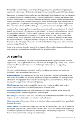 6Will You Embrace AI Fast Enough?
firms and the investment arms of leading technology companies. Capital is flowing across the
sector, with autonomous vehicle systems landing the most money, followed by RPA technologies.
Even as money pours in, AI faces challenges and risks that will affect the pace of commercialization
and investment returns. Legal and regulatory concerns ranging from antitrust and data security
issues to liability issues surrounding autonomous vehicles may slow deployment. Patent litigation
among innovators could tie up key technologies, while talent shortages delay development of
new applications. Though there is increasing adoption of certain solutions, there’s no guarantee
that customers will embrace AI technologies as quickly as innovators bring them to market.
Any technology attracting billions in capital carries significant financial risks. Some AI bets will
pay off, but others won’t. Companies that spend heavily on the wrong technologies or overpay
for acquisitions will suffer. Conflicts over AI expenditures may arise, pitting innovators and
company executives focused on long-term innovation against outside investors looking for
quicker returns. So far, companies such as Amazon, Apple, Microsoft, Google, and Facebook
have been able to fund next-generation technologies from the ample cash flows of their core
businesses. But if those cash flows were to decline, shareholders might press management to
cut spending on AI projects.
In the long run, these obstacles are unlikely to prevent AI from realizing its potential. But those
who overlook or underestimate possible pitfalls risk painful stumbles.
AI Benefits
The scope of investment in various AI capabilities reflects a wide range of potential business
applications. Early adopters of AI in many industries are starting to reap benefits across several
dimensions, from customer service and marketing to manufacturing and regulatory
compliance.
We have found that AI yields worthwhile benefits in any business process and underlying
activities or tasks with six key characteristics:
High-quality data. Machine learning requires large quantities of easily accessible, heteroge-
neous data as a base for accumulating knowledge, recognizing patterns, and developing a set
of decision-making options. However, AI is increasingly being applied to solving data quality
issues, so that requirement will eventually go away.
High frequency. AI generates acceptable returns when it’s used to reduce labor costs in
recurring activities that involve significant amounts of human effort.
Analytical complexity. AI is well suited to analyzing complex data sets, where significant
computing power is necessary to generate useful insights.
Risk mitigation. AI works best in areas where the impact of bad decisions and the learning time
required to achieve acceptable error rates are well understood.
Clear parameters. AI improves efficiency in decision-making processes with clear, quantifiable
inputs and outputs.
Ability to learn. The underlying process and task can be mastered by current machine-learning
paradigms. Typically, these are activities that take a set of inputs and derive an outcome such as
classification, prediction, or forecasting. More complex activities requiring context knowledge,
human idiom, or emotional sensing are less amenable.
 