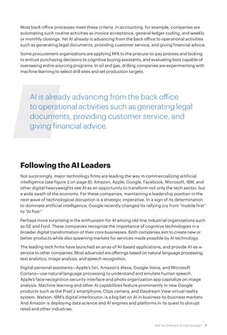 7Will You Embrace AI Fast Enough?
Most back-office processes meet these criteria. In accounting, for example, companies are
automating such routine activities as invoice acceptance, general ledger coding, and weekly
or monthly closings. Yet AI already is advancing from the back office to operational activities
such as generating legal documents, providing customer service, and giving financial advice.
Some procurement organizations are applying RPA to the procure-to-pay process and looking
to entrust purchasing decisions to cognitive buying assistants, and evaluating bots capable of
overseeing entire sourcing programs. In oil and gas, drilling companies are experimenting with
machine learning to select drill sites and set production targets.
AI is already advancing from the back office
to operational activities such as generating legal
documents, providing customer service, and
giving financial advice.
Following the AI Leaders
Not surprisingly, major technology firms are leading the way in commercializing artificial
intelligence (see figure 5 on page 8). Amazon, Apple, Google, Facebook, Microsoft, IBM, and
other digital heavyweights see AI as an opportunity to transform not only the tech sector, but
a wide swath of the economy. For these companies, maintaining a leadership position in the
next wave of technological disruption is a strategic imperative. In a sign of its determination
to dominate artificial intelligence, Google recently changed its rallying cry from “mobile first”
to “AI first.”
Perhaps more surprising is the enthusiasm for AI among old-line industrial organizations such
as GE and Ford. These companies recognize the importance of cognitive technologies in a
broader digital transformation of their core businesses. Both companies aim to create new or
better products while also spawning markets for services made possible by AI technology.
The leading tech firms have launched an array of AI-based applications, and provide AI-as-a-
service to other companies. Most advanced are offerings based on natural language processing,
text analytics, image analysis, and speech recognition.
Digital personal assistants—Apple’s Siri, Amazon’s Alexa, Google Voice, and Microsoft
Cortana—use natural language processing to understand and emulate human speech.
Apple’s face recognition security interface and photo organization app capitalize on image
analysis. Machine learning and other AI capabilities feature prominently in new Google
products such as the Pixel 2 smartphone, Clips camera, and Daydream View virtual reality
system. Watson, IBM’s digital interlocutor, is a big bet on AI in business-to-business markets.
And Amazon is deploying data science and AI engines and platforms in its quest to disrupt
retail and other industries.
 