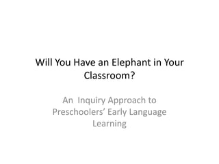 Will You Have an Elephant in Your
           Classroom?

     An Inquiry Approach to
   Preschoolers’ Early Language
            Learning
 