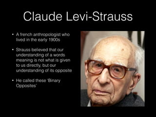 Claude Levi-Strauss
• A french anthropologist who
lived in the early 1900s
• Strauss believed that our
understanding of a words
meaning is not what is given
to us directly, but our
understanding of its opposite
• He called these ‘Binary
Opposites’
 