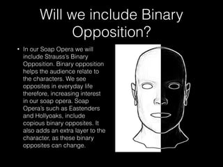 Will we include Binary
Opposition?
• In our Soap Opera we will
include Strauss’s Binary
Opposition. Binary opposition
helps the audience relate to
the characters. We see
opposites in everyday life
therefore, increasing interest
in our soap opera. Soap
Opera’s such as Eastenders
and Hollyoaks, include
copious binary opposites. It
also adds an extra layer to the
character, as these binary
opposites can change.
 