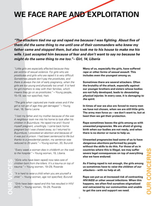 We face raPe and eXPloitation


             “The attackers tied me up and raped me because I was fighting. About five of
             them did the same thing to me until one of their commanders who knew my
             father came and stopped them, but also took me to his house to make me his
             wife. I just accepted him because of fear and don’t want to say no because he
             might do the same thing to me too.”– Girl, 14, Liberia

             “Little girls are especially affected because they              Many of us, especially the girls, have suffered
             are victims of sexual violence. For girls who are               rape or other forms of sexual assault. this
             prostitutes and girls who are raped it is very difficult.       includes even the youngest among us.
             Sometimes people don’t pay the prostitutes, and
             there is always the risk of early pregnancy, when the           Sometimes there are several attackers. often
             girls are too young and physically too small. It is hard        the brutality of the attack, especially against
             for girl-mothers to stay with their families, which             our younger brothers and sisters whose bodies
             means they go on as prostitutes.” – Young people,               are not fully developed, leads to devastating
             15–19, sex not specified, Haiti                                 physical injuries. in every case, it is damaging to
                                                                             the spirit.
             “The girls when captured are made wives and if the
             girl is not yet of age they get damaged.” – Young               in times of war we also are forced to marry men
             man, 16, Sierra Leone                                           we have not chosen, when we are still little girls.
                                                                             the army men force us – we don’t want to, but at
             “I lost my father and my mother because of the war.             least then we get their protection.
             A neighbour took me into his home to look after his
             children in Bujumbura. He raped me and I found                  rape sometimes leaves the girls among us with
             myself pregnant, unwillingly. I came back home                  unwanted pregnancies. We are afraid of giving
             pregnant but I was chased away, so I returned to                birth when our bodies are not ready, and when
             Bujumbura. I provoked an abortion and because of                there is no doctor or nurse to help us.
             it was put in prison. I had been sentenced to life but
             thanks to a presidential pardon, my sentence was                unwanted pregnancies lead some of us to have
             reduced to 20 years.” – Young woman, 20, Burundi                dangerous abortions performed by people
                                                                             without the skills to do this. for those of us in
             “Every week a woman dies in childbirth on the road              countries where this is illegal, we may suffer        our concernS
             to the hospital.” – Young woman, 19, Liberia                    severe legal consequences on top of everything
                                                                             else we have endured.
             “[Girls who have been raped] now take care of
our voiceS




             children born from the killers. It’s a trauma on top of         as if being raped is not enough, the girls among
             trauma.” – Young women, 19–29, Rwanda                           us sometimes have to raise the children of our
                                                                             attackers – with no help at all.
             “It is hard to raise a child when you are yourself a
             child.” – Young woman, age not specified, Burundi               rape can put us at increased risk of contracting
                                                                             HIV/AIDS or other sexual infections. When this
             “Girls have been raped and this has resulted in HIV/            happens, we often find ourselves stigmatized
             AIDS.” – Young women, 19–29, Rwanda                             and ostracized by our communities and unable
                                                                             to get the care and support we need.

                                                                         8
 
