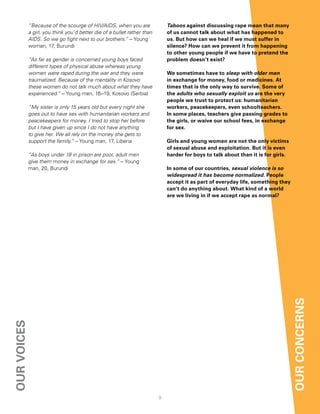 “Because of the scourge of HIV/AIDS, when you are                Taboos against discussing rape mean that many
             a girl, you think you’d better die of a bullet rather than       of us cannot talk about what has happened to
             AIDS. So we go fight next to our brothers.” – Young              us. But how can we heal if we must suffer in
             woman, 17, Burundi                                               silence? how can we prevent it from happening
                                                                              to other young people if we have to pretend the
             “As far as gender is concerned young boys faced                  problem doesn’t exist?
             different types of physical abuse whereas young
             women were raped during the war and they were                    We sometimes have to sleep with older men
             traumatized. Because of the mentality in Kosovo                  in exchange for money, food or medicines. at
             these women do not talk much about what they have                times that is the only way to survive. Some of
             experienced.” – Young men, 16–19, Kosovo (Serbia)                the adults who sexually exploit us are the very
                                                                              people we trust to protect us: humanitarian
             “My sister is only 15 years old but every night she              workers, peacekeepers, even schoolteachers.
             goes out to have sex with humanitarian workers and               in some places, teachers give passing grades to
             peacekeepers for money. I tried to stop her before               the girls, or waive our school fees, in exchange
             but I have given up since I do not have anything                 for sex.
             to give her. We all rely on the money she gets to
             support the family.” – Young man, 17, Liberia                    girls and young women are not the only victims
                                                                              of sexual abuse and exploitation. But it is even
             “As boys under 18 in prison are poor, adult men                  harder for boys to talk about than it is for girls.
             give them money in exchange for sex.” – Young
             man, 20, Burundi                                                 in some of our countries, sexual violence is so
                                                                              widespread it has become normalized. People
                                                                              accept it as part of everyday life, something they
                                                                              can’t do anything about. What kind of a world
                                                                              are we living in if we accept rape as normal?




                                                                                                                                    our concernS
our voiceS




                                                                          9
 