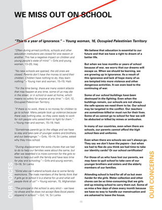 We MiSS out on School


             “This is a year of ignorance.” – Young woman, 16, Occupied Palestinian Territory

             “Often during armed conflicts, schools and other                We believe that education is essential to our
             education institutions are closed for one reason or             future and that we have a right to dream of a
             another. This has a negative impact on children and             better life.
             young people’s state of mind.” – Girls and young
             women, 13–20, Iraq                                              But when we lose months or years of school
                                                                             because of war, we worry that our dreams will
             “No new schools are opened, the old ones are                    escape us. When we should be learning, we
             closed. Parents don’t have the money to send their              are growing up in ignorance. as a result of
             children. Children have nothing to do, they learn               this ignorance and lack of hope many of us
             nothing.” – Young men and women, 15–19, Haiti                   are tempted into more violence and other
                                                                             dangerous activities. it can even lead to the
             “For the time being, there are many violent attacks             continuing of war.
             that may happen at any time, some of us may die
             in the street, or in school or even at home, which              Some of our school buildings have been
             means no safety for anyone at any time.” – Girl, 12,            destroyed in the fighting. even when the
             Occupied Palestinian Territory                                  buildings remain, our schools are not always
                                                                             the safe spaces we need them to be. our school
             “If there is no work, there is no money for children to         may be targeted in the conflict. our teachers
             go to school. Many people took up violence because              are sometimes killed or must run for their lives.
             there was nothing else, so they were ready to work              Some of us cannot go to school for fear we will
             for rich people who asked them to fight for them.”              be abducted or killed by mines or ambushes.
             – Young men and women, 15–19, Haiti
                                                                             in many of our countries, even when there are
             “Sometimes parents go to the village and we have                schools, our parents cannot afford the high
             to stay and take care of younger sisters and brothers,          school fees and uniforms.
             and our belongings.” – Girls, 10–14, Sri Lanka, asked
             why they miss school                                            even when there are schools we can’t always go.
                                                                             they say we don’t have the papers – but when
             “During displacement the extra chores that we had               we had to flee do you think we had time to take
             to do to help our families were about the same, but             our identity cards? or our school certificates?
             after we resettled it is more common for the girls to                                                               our concernS
             have to help out with the family and have less time             for those of us who have lost our parents, we
             for play and schooling.” – Girls and young women,               may have to quit school to take care of our
our voiceS




             13–18, Sri Lanka                                                younger brothers and sisters and the elderly
                                                                             members of our families.
             “[Girls] also can’t attend schools due to some family
             restrictions. The male members of the family think that         attending school is hard for all of us but even
             if girls go to school it is a shame for us and what will        harder for the girls. Water collection and other
             people think of us!” – Young woman, 15, Afghanistan             chores can be so time-consuming that we girls
                                                                             end up missing school to carry them out. Some of
             “The principal in the school is very strict – we have           us miss a few days of class every month because
             no shoes and he does not accept Bata [local plastic             we have no way to handle our menstruation and
             slippers] in school.” – Girl, 14, Sri Lanka                     are ashamed to leave the house.

                                                                        10
 
