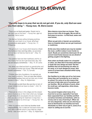 We Struggle to Survive


             “Our only hope is to pray that we do not get sick. If you do, only God can save
             you from dying.” – Young man, 18, Sierra Leone

             “There was no food and water. People had to                  Wars destroy more than our homes. they
             risk their lives to find food.” – Young man, age not         force us into a life of struggle. We are left to
             specified, Sierra Leone                                      find ways to survive – to find food, water and
                                                                          new homes.
             “We fled our homes without bringing anything.
             When we went back to our house, all of our                   When we get sick or injured, we sometimes
             possessions were gone.” – Young man, 17,                     have no hospital where we can get treatment
             Philippines                                                  or medicines.

             “We got stuck in our house which became a front              at the very time medical care may be needed
             line between two warring sides, we panicked,                 the most, conflict makes it even harder to
             and we have not had any food to eat.” – Boy, 13,             reach. roads are sometimes destroyed. or we
             Somalia                                                      cannot travel freely because we are afraid of
                                                                          getting caught in the fighting.
             “Our parents have lost their livelihood, and for us
             this means that we don’t get food every day, that            Even when we finally make it to a hospital
             we are hungry sometimes.” – Boy, 14, Sri Lanka               or clinic, we often find it has been destroyed
                                                                          or lacks the very things we need. the few
             “My father was killed and both my grandmother and            facilities that are functioning are often so
             my 4-year-old brother got injured. They did not get          far away, or in such dangerous areas, that
             health assistance.” – Girl, 13, Somalia                      some of us have been attacked while trying
                                                                          to reach them.
             “Children have lots of problems, for example we
             have health problems. There are very few clinics             our families try to take care of us, but many
             and health centres here and we have very limited             times they can’t provide for us or send us
             access to them.” – Boy, 14, Afghanistan                      to school. for some of us this means that
                                                                          we have to help take care of ourselves and
             “We are getting sick from the sun [due to lack of            our families. We do all kinds of work, often
             proper shelter] and we have no shoes.” – Girl, 13,           for small pay: sell cigarettes, shine shoes,       our concernS
             Sri Lanka                                                    become maids.

             “There are no clinics in this village and the closest        You cannot imagine what many of us
our voiceS




             one is hours away on foot. Even when you manage              must do to survive, especially if we have
             to get there, there are people who are more sick             been separated from our families and find
             than you are, waiting for treatment in long lines. I         ourselves homeless and destitute, with no
             just do not waste my time to go.” – Young man, 18,           money and no way of earning it. When we
             Liberia                                                      are very desperate, when we are starving or
                                                                          have to find food for our families but have
             “After my parents were killed my brother took                absolutely no other way to get it, some of us
             responsibility. He is a labourer and earns every day         resort to selling sex to survive.
             only 200 or 300 Afs which is very little for a large
             family. I also work with him.” – Boy, 13, Afghanistan
                                                                     12
 