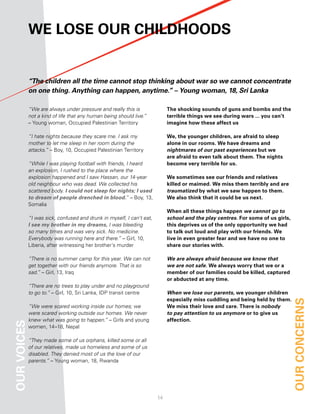 We loSe our childhoodS


             “The children all the time cannot stop thinking about war so we cannot concentrate
             on one thing. Anything can happen, anytime.” – Young woman, 18, Sri Lanka

             “We are always under pressure and really this is               the shocking sounds of guns and bombs and the
             not a kind of life that any human being should live.”          terrible things we see during wars ... you can’t
             – Young woman, Occupied Palestinian Territory                  imagine how these affect us

             “I hate nights because they scare me. I ask my                 We, the younger children, are afraid to sleep
             mother to let me sleep in her room during the                  alone in our rooms. We have dreams and
             attacks.” – Boy, 10, Occupied Palestinian Territory            nightmares of our past experiences but we
                                                                            are afraid to even talk about them. the nights
             “While I was playing football with friends, I heard            become very terrible for us.
             an explosion, I rushed to the place where the
             explosion happened and I saw Hassan, our 14-year               We sometimes see our friends and relatives
             old neighbour who was dead. We collected his                   killed or maimed. We miss them terribly and are
             scattered body. I could not sleep for nights; I used           traumatized by what we saw happen to them.
             to dream of people drenched in blood.” – Boy, 13,              We also think that it could be us next.
             Somalia
                                                                            When all these things happen we cannot go to
             “I was sick, confused and drunk in myself, I can’t eat,        school and the play centres. for some of us girls,
             I see my brother in my dreams, I was bleeding                  this deprives us of the only opportunity we had
             so many times and was very sick. No medicine.                  to talk out loud and play with our friends. We
             Everybody was running here and there.” – Girl, 10,             live in even greater fear and we have no one to
             Liberia, after witnessing her brother’s murder                 share our stories with.

             “There is no summer camp for this year. We can not             We are always afraid because we know that
             get together with our friends anymore. That is so              we are not safe. We always worry that we or a
             sad.” – Girl, 13, Iraq                                         member of our families could be killed, captured
                                                                            or abducted at any time.
             “There are no trees to play under and no playground
             to go to.” – Girl, 10, Sri Lanka, IDP transit centre           When we lose our parents, we younger children
                                                                            especially miss cuddling and being held by them.     our concernS
             “We were scared working inside our homes; we                   We miss their love and care. there is nobody
             were scared working outside our homes. We never                to pay attention to us anymore or to give us
             knew what was going to happen.” – Girls and young              affection.
our voiceS




             women, 14–18, Nepal

             “They made some of us orphans, killed some or all
             of our relatives, made us homeless and some of us
             disabled. They denied most of us the love of our
             parents.” – Young woman, 18, Rwanda




                                                                       1
 