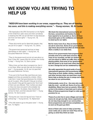We KnoW You are trYing to
             helP uS

             “NGO/UN have been working in our areas, supporting us. They are all leaving
             too soon, and this is making everything worse.” – Young woman, 18, Sri Lanka

             “We heard about the CRC [Convention on the Rights           We thank the international community for all
             of the Child] from radio news and when somebody             the laws, conventions and treaties that you
             is breaking the CRC we can tell them to stop because        have signed to try to protect us. Some of these
             we know we have rights.” – Young man, 18,                   documents give us the confidence and strength
             Sri Lanka                                                   to stand up for our rights.

             “These documents are for diplomatic people, they            But for many more of us, they are dreams that
             are just ink on paper.” – Young man, 15, Liberia,           are yet to come true. Some of our governments
                                                                         sign these documents but often do little to make
             “The government personnel are busy to keep                  them a reality in our daily lives.
             themselves on their seats.” – Young man, 16,
             Occupied Palestinian Territory                              Some of our governments have programs that
                                                                         provide some of us with basic services. But in
             “They (in the government) just do not care about us.        many of our countries, we feel our leaders do
             Even if they did, I guess they do not have the money        not care about us. While we suffer, they are busy
             to help.” – Young man, 15, Sierra Leone                     playing politics. and some of our governments
                                                                         lack the power to do much even when they want
             “Many times we hear about a programme, then it              to see a change but are too weakened by war.
             is not there. When we ask they say the funding is
             over.” – Young people, 10–18, sex not specified,            We really appreciate the good works of some
             Occupied Palestinian Territory                              international agencies and humanitarian NGOs.
                                                                         they bring us food, shelter, clothes, medicines
             “If you go to the Fourah Bay road there are many            and other services when we need them most.
             beggars and they are assisted by children. When             Some help us during the war, in camps and when
             I see them I never feel good because the children           we return to our communities.
             are all my peers. Why shouldn’t they go to school,
             why shouldn’t they get the opportunity? And most            unfortunately, some of us – the ones who need
             of them are war affected. Their mothers are dead            help the most – are left out. Some of us live with
             or they only have one parent who probably has               disabilities. Many have lost our parents. others of   our concernS
             amputated limbs. So please, they should build               us live in the streets or have been put in prison.
             homes for them, and then educate them.” – Young             Many of these programmes forget to make special
             woman, 16, Sierra Leone                                     provision for us.
our voiceS




             “During the war I lost one leg and now I have an            those of us who live in some villages and remote
             artificial leg.” – Young woman, 15, Afghanistan             towns do not get any help. Some organizations
                                                                         do not stay long enough in our communities.
             “[The UN] needs to go to the grass roots.” – Young          Some programmes and services completely end
             man, 15, Nigeria                                            as soon as the guns go silent.

                                                                         Some of them also come to help us but they
                                                                         never really ask us what we need. they end up
                                                                         giving us what they think we need.
                                                                    15
 