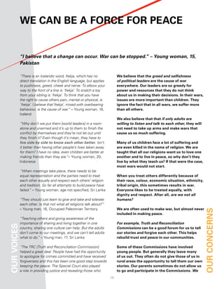 We can Be a force for Peace


             “I believe that a change can occur. War can be stopped.” – Young woman, 15,
             Pakistan

             “There is an Icelandic word, frekja, which has no               We believe that the greed and selfishness
             direct translation in the English language, but applies         of political leaders are the cause of war
             to pushiness, greed, cheek and nerve. To elbow your             everywhere. our leaders are so greedy for
             way to the front of a line is ‘frekja’. To snatch a toy         power and resources that they do not think
             from your sibling is ‘frekja’. To think that you have           about us in making their decisions. in their wars,
             the right to cause others pain, mental or physical, is          issues are more important than children. they
             ‘frekja’. I believe that‘frekja’, mixed with overbearing        ignore the fact that in all wars, we suffer more
             behaviour, is the cause of war.” – Young woman, 16,             than all others.
             Iceland
                                                                             We also believe that that if only adults are
             “Why don’t we put them [world leaders] in a room                willing to listen and talk to each other, they will
             alone and unarmed and it’s up to them to finish the             not need to take up arms and make wars that
             conflict by themselves and they’re not let out until            cause us so much suffering.
             they finish it? Even though it’s mean, they have to
             live side by side to know each other better. Isn’t              Many of us children face a lot of suffering and
             it better than having other people’s lives taken away           are even killed in the name of religion. We are
             for them? I have no idea, even children are better at           taught that all our religions want us to love one
             making friends than they are.”– Young woman, 20,                another and to live in peace, so why don’t they
             Indonesia                                                       live by what they teach us? if that were the case,
                                                                             most wars would not start.
             “When meetings take place, there needs to be
             equal representation and the parties need to treat              When you treat others differently because of
             each other equally and respect each others’ religion            their race, colour, economic situation, ethnicity,
             and tradition. So far all attempts to build peace have          tribal origin, this sometimes results in war.
             failed.” – Young woman, age not specified, Sri Lanka            everyone likes to be treated equally, with
                                                                             dignity and respect. after all, are we not all
             “They should just learn to give and take and tolerate           humans?
             each other. Is that not what all religions talk about?”
             – Young man, 16, Occupied Palestinian Territory                 We are often used to make war, but almost never       our concernS
                                                                             included in making peace.
             “Teaching others and giving awareness of the
             importance of sharing and living together in one                For example, Truth and Reconciliation
our voiceS




             country, sharing one culture can help. But the adults           Commissions can be a good forum for us to tell
             don’t come to our meetings, and we can’t tell adults            our stories and forgive each other. this helps
             what to do.” – Young man, 17, Sri Lanka                         rebuild trust and peace in our communities.

             “The TRC [Truth and Reconciliation Commission]                  Some of these commissions have involved
             helped a great deal. People have had the opportunity            young people. But generally they leave many
             to apologize for crimes committed and have received             of us out. they often do not give those of us in
             forgiveness and this has been one good step towards             rural areas the opportunity to tell them our own
             keeping the peace. The Special Court also played                stories. our parents sometimes do not allow us
             a role in providing justice and revealing those who             to go and participate in the commissions. We
                                                                        1
 