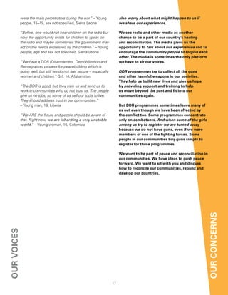 were the main perpetrators during the war.” – Young             also worry about what might happen to us if
             people, 15–19, sex not specified, Sierra Leone                  we share our experiences.

             “Before, one would not hear children on the radio but           We see radio and other media as another
             now the opportunity exists for children to speak on             chance to be a part of our country’s healing
             the radio and maybe sometimes the government may                and reconciliation. the media gives us the
             act on the needs expressed by the children.” – Young            opportunity to talk about our experiences and to
             people, age and sex not specified, Sierra Leone                 encourage the community people to forgive each
                                                                             other. the media is sometimes the only platform
             “We have a DDR [Disarmament, Demobilization and                 we have to air our voices.
             Reintegration] process for peacebuilding which is
             going well, but still we do not feel secure – especially        DDR programmes try to collect all the guns
             women and children.” Girl, 14, Afghanistan                      and other harmful weapons in our societies.
                                                                             they help us build new lives and give us hope
             “The DDR is good, but they train us and send us to              by providing support and training to help
             work in communities who do not trust us. The people             us move beyond the past and fit into our
             give us no jobs, so some of us sell our tools to live.          communities again.
             They should address trust in our communities.”
             – Young man, 19, Liberia                                        But ddr programmes sometimes leave many of
                                                                             us out even though we have been affected by
             “We ARE the future and people should be aware of                the conflict too. Some programmes concentrate
             that. Right now, we are inheriting a very unstable              only on combatants. And when some of the girls
             world.” – Young woman, 16, Colombia                             among us try to register we are turned away
                                                                             because we do not have guns, even if we were
                                                                             members of one of the fighting forces. Some
                                                                             people in our communities buy guns simply to
                                                                             register for these programmes.

                                                                             We want to be part of peace and reconciliation in
                                                                             our communities. We have ideas to push peace
                                                                             forward. We want to sit with you and discuss
                                                                             how to reconcile our communities, rebuild and
                                                                             develop our countries.




                                                                                                                                 our concernS
our voiceS




                                                                        17
 