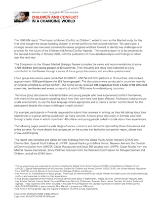 Machel StudY 10-Year Strategic revieW

                  children and conflict
                  in a changing World




The 1996 UN report “The Impact of Armed Conflict on Children”, widely known as the Machel study, for the
first time brought the issues faced by children in armed conflict to international attention. Ten years later, a
strategic review has now been convened to assess progress and look forward to identify key challenges and
priorities for the future of the Children and Armed Conflict Agenda. The resulting report is to be presented to
the General Assembly in October 2007, with the publication of more detailed analysis and findings to follow
over the next year.

This Companion to the 10-year Machel Strategic Review compiles the views and recommendations of some
1,700 children and young people in 92 countries. Their thoughts and ideas were collected as a key
contribution to the Review through a series of focus group discussions and an online questionnaire1.

Focus group discussions were conducted by UNICEF, UNFPA and NGO partners in 18 countries, and involved
approximately 1385 participants in 125 focus groups2. The discussions were conducted in countries recently
or currently affected by armed conflict3. The online survey received 385 responses from a total of 92 different
countries, territories and areas, a majority of which (78%) were from developing countries.

The focus group discussions included children and young people who have experienced conflict themselves,
with many of the participants speaking about how their own lives have been affected. Facilitators tried to ensure
a safe environment, to use the local language where appropriate and to create a certain ‘comfort level’ for the
participants despite the unique challenges in each country4.

For example, participants in Rwanda requested to submit their answers in writing, as they felt talking about their
experiences in a group setting would open up many wounds. A focus group discussion in Somalia was held
through a radio show in which more than 140 children and young people called in to talk about their experiences.

The following pages present a wide range of voices, concerns and demands captured by these discussions and
online surveys. For more details and background on the survey that led to this companion report, please visit
www.unicef.org/voy

This report was compiled and edited by Vidar Ekehaug from the Global Youth Action Network (GYAN) and
Chernor Bah, Special Youth Fellow at UNFPA. Special thanks go to Mima Perisic, Naseem Awl and the Division
of Communication from UNICEF, Cécile Mazzacurati and David Del Vecchio from UNFPA, Susan Nicolai from the
Machel Review Secretariat, Jenny Perlman Robinson from the Women’s Commission for Refugee Women and
Children, and all the GYAN team.



1
  The survey process was organized by partners including the Global Youth Action Network (GYAN), United Nations Children’s Fund
  (UNICEF), Special Representative of the Secretary General for Children and Armed Conflict (SRSG CAAC), the United Nations Population
  Fund (UNFPA), and the Women’s Commission for Refugee Children and Women.
2
  See Annex III for full breakdown of focus groups. There was an intentional effort to include children and older youth who had lived through
  conflicts and were able to reflect on their experiences.
3
  Focus groups, organized at the initiative of various partners took place in Afghanistan, Angola, Burundi, Central African Republic, Haiti,
  Iraq, Kosovo (Serbia), Liberia, Nepal, Occupied Palestinian Territory, Philippines, Rwanda, Sierra Leone, Somalia, Sri Lanka, Sudan and
  Uganda. These countries were either included in the 2006 Annual Report of the Secretary General on Children and Armed Conflict
  (A/61/529-S/2006/826) or were visited by Mrs. Machel to prepare the 1996 study.
4
  See Annex II for full gender, age and regional breakdown of online survey respondents.

Cover photo: ©UNICEF/HQ96-0768/LeMoyne
Logo photo: ©UNICEF/HQ06-1679/Brooks
 
