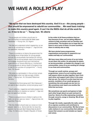 We have a role to PlaY


             “We agree that we have destroyed this country. And it is us – the young people –
             that should be empowered to rebuild our communities… We need basic training
             to make this country good again. It can’t be the NGOs that do all the work for
             us. It has to be us.” – Young man, 18, Liberia

             “Young people and children should start to                   in the midst of all these problems that we
             see themselves as responsible for their own                  face because of war, we are taking different
             destinies.” – Young man, 23, Nigeria                         actions to help ourselves and our families and
                                                                          communities. the burdens are so huge that we
             “We feel and understand what’s happening, so we              have to carry some of them. in some societies
             want to do something to change it.” – Age and sex            there is nobody else to help.
             not specified, Indonesia
                                                                          We have started many programmes,
             “There is a tendency to blame the government for             organizations and groups to respond to our
             not having done things better for young people               needs and help our communities.
             and yet the young people themselves do nothing
             about it. We as young people need to be proactive            We have many ideas and some of us are trying
             and engage the government and international                  to put them into action. as advocates for peace,
             organizations on issues affecting us. Involvement            as service providers, as leaders for change in our
             of young people at various levels of programming             communities, many of us are working for change
             is vital for the success of a programme.” – Young            in our lives and communities.
             man, 18, Angola
                                                                          through our youth centres, groups and
             “We enjoy our participation in the summer camps              programmes, some of us are creating valued
             and feel good when we help younger children                  safe spaces where we play together, learn from
             there.” – Young man, 18, Occupied Palestinian                each other and support each other in the ways
             Territory                                                    that we can. for some of us who have lost our
                                                                          parents, members of our youth groups are
             “I belong to the Scout group and I like it because I         sometimes the only people we can turn to.
             am able to learn discipline, control and group work.”        We sometimes even teach one another the
                                                                          little that we know.
             “Youth websites, magazines and radio programmes
                                                                                                                               our concernS
             give us a chance to express our opinion.” – Age and          We sometimes use sports and games to help
             sex not specified, Somalia                                   each other forget about our past and just to
our voiceS




                                                                          have fun. Some of us like expressing ourselves
             “There is a programme on children’s rights on the            through concerts, songs or drawing. We all love
             radio, so we can give our views.” – Age and sex not          to play together.
             specified, Rwanda
                                                                          through the media, especially the radio, some
             “We the children should raise our voices so more             of us express ourselves and contribute to
             people listen to us. Some kids like me have the              discussions in our communities. We like to have
             passion, but we just don’t know how to do it.”               radio stations in our communities that address
             – Boy, 14, Democratic People’s Republic of Korea             issues that concern us and include our inputs
                                                                          and voices.

                                                                     18
 