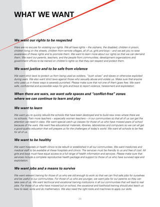 What We Want


We want our rights to be respected

Wars are no excuse for violating our rights. We all have rights – the orphans, the disabled, children in prison,
children living on the streets, children from remote villages, all of us, girls and boys – and we ask you to raise
awareness of these rights and to promote them. We want to learn more about our rights so that we can demand
them. We want our parents, teachers, and the people from communities, development organizations and
government offices to be trained on children’s rights so that they can respect and protect them.


We want justice and to be safe from violence

We want strict laws to protect us from being used as soldiers, “bush wives” and slaves or otherwise exploited
during wars. We also want strict laws against those who sexually abuse and violate us. Make sure that anyone
who uses us in these ways is severely punished. Please make sure that not one of them goes free. We want
safe, confidential and accessible ways for girls and boys to report violence, harassment and exploitation.


When there are wars, we want safe spaces and “conflict-free” zones
where we can continue to learn and play

We want to learn

We want you to quickly rebuild the schools that have been destroyed and to build new ones where there are
no schools. Train more teachers – especially women teachers – in our communities so that all of us can get the
attention we need in class. We want special catch-up classes for those of us who have missed years of school
because of the wars. We want free educational materials, libraries, laboratories and computers so we can all get
a good-quality education that will prepare us for the challenges of today’s world. We want all schools to be free
for all of us.


We want to be healthy

We want hospitals or health clinics to be rebuilt or established in all our communities. We want medicines and
medical staff to be available at these hospitals and clinics. The services must be friendly to us and free of cost. All
girls and boys must have equal access to a full range of health information and services. Please make sure that
services include a complete reproductive health package and support to those of us who have survived rape and
exploitation.


We want jobs and a means to survive

We want relevant training for those of us who are old enough to work so that we can find safe jobs for ourselves
and be useful to our communities. For those of us who are younger, we want jobs for our parents so they can
take care of us. We want technical and vocational training institutions in all our communities that will lead to real
jobs. For those of us who have missed out on school, the vocational and livelihood training should also teach us
how to read, write and do mathematics. We also need the right tools and machines to apply our skills.


                                                          20
 