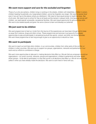 We want more support and care for the excluded and forgotten

Those of us who are orphans, children living or working on the streets, children with disabilities, children in prison,
children heading households, any marginalized children, cannot be forgotten any longer. We need to receive food
even if we can’t go to the places where you distribute it. We need to have equal access to health services, free
of all costs. We need to go to school for free at all levels and be trained in relevant skills. And because we are still
children, we need special, accessible, recreational facilities. We want equal opportunity for girls and boys alike.
We want to be treated equally and given the same chance to learn and develop our potential.


We just want to be children

We want programmes to heal our minds from the trauma of the experiences we have been through and to keep
us away from violence, drugs and other crimes. These programmes and services must give all of us greater
opportunities to play and participate in recreational pursuits like sports, cultural and other non-formal activities.
We want these programmes to last long enough to give us an opportunity to rebuild our lives.


We want to participate

We want to reach out and help other children, in our communities, children from other parts of the conflict, or
children in other countries. We want you to support our groups, organizations, networks and parliaments in our
work and our efforts to contribute to change.

We want more opportunities to take part in making decisions that affect us. We ask that you empower us and our
organizations – our youth councils, networks, groups and organizations, children’s parliaments and other youth-
driven groups – to be able to participate in a way that counts in all decisions that affect us. We do not want to be
called in when you have already made the decisions. We want to work hand in hand with you.




                                                          21
 