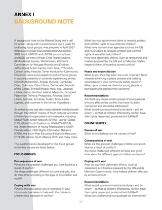 anneX i
BacKground note


A background note on the Machel Study and a call                What has your government done to respect, protect
for action, along with a questionnaire and a guide for          and fulfil the rights of war-affected children?
facilitating focus groups, was prepared in April 2007           What have humanitarian agencies such as the UN
(http://www.unicef.org/voy/takeaction/takeaction_               and NGOs done to respect, protect and fulfil the
3788.html). UNICEF and UNFPA country offices                    rights of war-affected children?
and NGO partners (African Child Peace Initiative,               How have diplomatic efforts, such as resolutions and
Al-Mustaqbal Society, World Vision, Women’s                     treaties prepared by the UN and its Member States,
Commission for Refugee Women and Children,                      helped children affected by armed conflict?
Jaffna Social Action Centre, Horn Afrik, PYALARA,
Canaan Valley Institute, Tamer Institute for Community          Peace and reconciliation
Education) were encouraged to conduct focus groups              What do you think has been the most important factor
in countries recently or currently experiencing armed           towards advancing a peace process and building
conflict (Afghanistan, Angola, Burundi, Cambodia,               reconciliation in your community and/or country?
Chad, Colombia, Côte d’Ivoire, Democratic Republic              What opportunities are there for young people to
of the Congo, Eritrea/Ethiopia, Haiti, Iraq, Lebanon,           participate and express their concerns?
Liberia, Nepal, Northern Ireland, Myanmar, Occupied
Palestinian Territory, Philippines, Rwanda, Sierra              recommendations
Leone, Somalia, Sri Lanka, Sudan, Timor-Leste,                  Are there any issues and/or groups of young people
Uganda, and countries in the former Yugoslavia.)                who are affected by conflict that have not been
                                                                mentioned and should be addressed?
An online survey was also made available and distributed        What would you recommend to be done – and by
through the UNICEF Voices of Youth network and other            whom – so that all children affected by conflict have
child and youth organizations and networks, including           their rights respected, protected and fulfilled?
Global Youth Action Network (GYAN), TakingITGlobal
(TIG), Global Youth Coalition on HIV/AIDS (GYCA),               online SurveY
the United Network of Young Peacebuilders (UNOY
Peacebuilders), Child Rights Information Network                causes of war
(CRIN), the Youth Peer Education Electronic Resource            What do you believe are the causes of war?
(Y-PEER), African Youth Alliance (AYA) and many more.
                                                                consequences of war
The questionnaires developed for the focus groups               What are the greatest challenges children and youth
and online survey are listed below:                             face as a result of conflict?
                                                                Are these challenges different for boys and girls?
focuS grouPS                                                    How about for different ages of children and youth?

consequences of war                                             coping with war
What are the greatest challenges you have faced as a            How do you think diplomatic efforts, such as
result of conflict?                                             resolutions and treaties prepared by the UN and its
Are these challenges different for boys and girls, and          Member Governments, have helped children affected
do they differ according to the ages of the children and        by armed conflict?
youth?
                                                                recommendations
coping with war                                                 What would you recommend to be done – and by
What is the best action you or someone in your                  whom – so that all children affected by conflict have
community has taken to help with the problems                   their rights respected, protected and fulfilled?
children face because of conflict?                              What can children and young people do themselves?

                                                           22
 