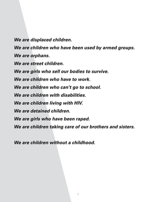 We are displaced children.
We are children who have been used by armed groups.
We are orphans.
We are street children.
We are girls who sell our bodies to survive.
We are children who have to work.
We are children who can’t go to school.
We are children with disabilities.
We are children living with HIV.
We are detained children.
We are girls who have been raped.
We are children taking care of our brothers and sisters.


We are children without a childhood.




                             2
 