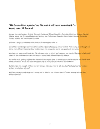 “We have all lost a part of our life, and it will never come back.” –
Young man, 18, Burundi

We are from Afghanistan, Angola, Burundi, the Central African Republic, Colombia, Haiti, Iraq, Kosovo (Serbia),
Liberia, Nepal, the Occupied Palestinian Territory, the Philippines, Rwanda, Sierra Leone, Somalia, Sri Lanka,
Sudan, Uganda and many other countries.

We won’t tell you our names because it could be dangerous for us.

We all have one thing in common: Our lives have been affected by armed conflict. That is why, even though we
come from different places and our problems are not always the same, we speak with one voice.

We have not given up all hope yet. We still want to go to school and play with our friends. We want to help build
peace in our societies and make this world a better place. We still have big dreams.

For some of us, getting together for the sake of this report gave us a rare opportunity to sit with our friends and
share our stories. It has also been an opportunity to finally tell you what we feel and think.

But talking is not enough. Will we see any change after you meet to talk about us? Will you hear our voices
and act on what we tell you?

We have tremendous energy and a strong will to fight for our futures. Many of us are already taking action.
Will you join us?




                                                         3
 