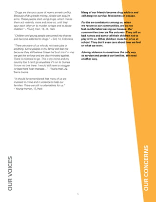 “Drugs are the root cause of recent armed conflict.            Many of our friends become drug addicts and
             Because of drug trade money, people can acquire                sell drugs to survive. it becomes an escape.
             arms. These people start using drugs, which makes
             them act violently, more and more so, until they               For the ex-combatants among us, when
             spur each other on to murder, to rape and to abuse             we return to our communities, we do not
             children.” – Young men, 16–18, Haiti                           feel comfortable leaving our houses. Our
                                                                            communities treat us like outcasts. they call us
             “Children and young people are turned into thieves             bad names and some tell their children not to
             and become addicted to drugs.” – Girl, 14, Colombia            play with us. other children make fun of us at
                                                                            school. they don’t even care about how we feel
             “There are many of us who do not have jobs or                  or what we want.
             anything. Some people in my family still fear me
             because they still believe I have the‘bush trick’ in me;       Joining violence is sometimes the only way
             we get the evil eye and are discriminated against.             to survive and protect our families. We need
             There is nowhere to go. This is my home and my                 another way.
             country too. I can’t go anywhere if I run to Guinea.
             I know no one there. I would still have to struggle.
             At least here I can manage…” – Young man, 22,
             Sierra Leone

             “It should be remembered that many of us are
             involved in crime and in violence to help our
             families. There are still no alternatives for us.”
             – Young woman, 17, Haiti




                                                                                                                               our concernS
our voiceS




                                                                        5
 