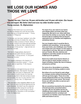 We loSe our hoMeS and
             thoSe We love

             “During the war, I lost my 10-year old brother and 14-year old sister. Our house
             was damaged. My father died and now my older brother works.” –
             Young woman, 15, Afghanistan

             “When conflict broke out in our community,              for many of us, war came to our towns
             we fled our homes and it felt like the bullets          and villages before we knew what was
             were chasing us through the woods.” – Young             happening. We had to run, often with little
             woman, 17, Philippines                                  more than the clothes on our backs. We were
                                                                     forced to flee so suddenly that we became
             “In Somalia, we now have ‘seafarers’ who offer          separated from our families and neighbours,
             us the false promise of a better life, when we          sometimes forever.
             pay them to take us across to Yemen. Many of
             our friends, brothers and sisters do not survive        can you imagine what it would be like to
             these trips, as they are often ordered to swim          suddenly lose everything – to be uprooted
             the last part of the journey.” – Age and sex not        from your home, your livelihood, your friends
             specified, Somalia                                      and maybe even your family? to start again in
                                                                     a new place is not easy. We miss our teachers
             “We live in a huge prison, deprived of                  and our friends. We miss relatives and
             the least simple rights that any individual             neighbours and other people we loved and
             should have.”—Young woman, 17, Occupied                 looked up to for guidance.
             Palestinian Territory
                                                                     Some of us walk across barren deserts or
             “The biggest challenge is the freedom of                risk our lives to reach another country, in
             movement and education system.” – Young                 hopes of finding a better life, free of violence
             people, sex not specified, 17–20, Kosovo                and poverty and fear.
             (Serbia)
                                                                     for some of us, the problem is not being
             “Our home was damaged during war and we                 forced to move. it is being unable to move.
             migrated to Pakistan. We lived for 10 years in
             Pakistan. We came back to Afghanistan. We               But others of us are forced to seek refuge
             have a place to build a house, but have no              in a strange country without knowing if we
             money to pay for it. We have rented a house             will ever go home again. those of us who           our concernS
             and live there now, but it is very hard for us to       remain displaced within our own countries
             pay for it.” – Young man, 17, Afghanistan               sometimes have it even worse. the armed
                                                                     forces can still come after us and we can’t
our voiceS




             “The war had a very negative effect on our              reach a safe place.
             life. I lost my father during the fighting and we
             were displaced. My father was the supporter             We are sometimes haunted by the memories
             of our family and after losing him we felt we           of brutal atrocities committed before
             had lost everything. I could not go to school           our eyes. We are not adults yet but our
             after that and my education is still incomplete.”       childhoods have ended very abruptly. We
             – Girl, 14, Afghanistan                                 must suddenly fend for ourselves and
                                                                     sometimes our families, even if we lack the
                                                                     skills and means to do so.

                                                                 
 