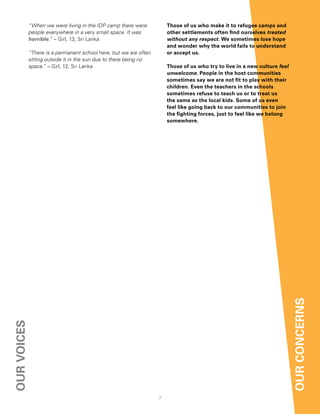 “When we were living in the IDP camp there were           those of us who make it to refugee camps and
             people everywhere in a very small space. It was           other settlements often find ourselves treated
             horrible.” – Girl, 13, Sri Lanka                          without any respect. We sometimes lose hope
                                                                       and wonder why the world fails to understand
             “There is a permanent school here, but we are often       or accept us.
             sitting outside it in the sun due to there being no
             space.” – Girl, 12, Sri Lanka                             those of us who try to live in a new culture feel
                                                                       unwelcome. People in the host communities
                                                                       sometimes say we are not fit to play with their
                                                                       children. even the teachers in the schools
                                                                       sometimes refuse to teach us or to treat us
                                                                       the same as the local kids. Some of us even
                                                                       feel like going back to our communities to join
                                                                       the fighting forces, just to feel like we belong
                                                                       somewhere.




                                                                                                                           our concernS
our voiceS




                                                                   7
 