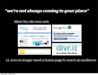 “we’re not always coming to your place”

                      Meet the site-less web




        i.e. you no longer need a home page to reach an audience


Wednesday, 10 March 2010
 