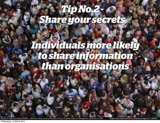 Tip No.2 -
                                                 Share your secrets

                        • Individuals more likely
                           to share information
                            than organisations

                        •

Daphne R. Raban and Sheizaf Rafaeli - Center for Study of the Information Society Graduate School of Management University of Haifa   Image credit http://www.ﬂickr.com/photos/mcgarry/111003432
Wednesday, 10 March 2010
 