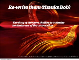 Re-write them (thanks Bob)


                           The duty of directors shall be to act in the
                           best interests of the corporation...




                               Source: Robert Hinkley, The Coalition for Corporate Citizenship: A Path towards Eliminating Corporate Abuse of the Public Interest

Wednesday, 10 March 2010
 