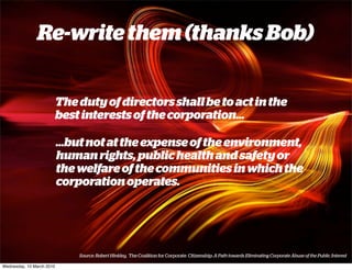Re-write them (thanks Bob)


                           The duty of directors shall be to act in the
                           best interests of the corporation...

                           ...but not at the expense of the environment,
                           human rights, public health and safety or
                           the welfare of the communities in which the
                           corporation operates.




                               Source: Robert Hinkley, The Coalition for Corporate Citizenship: A Path towards Eliminating Corporate Abuse of the Public Interest

Wednesday, 10 March 2010
 