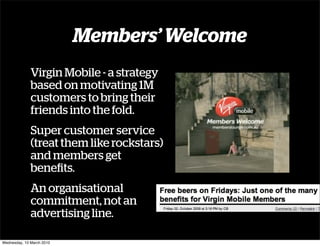 Members’ Welcome
              Virgin Mobile - a strategy
              based on motivating 1M
              customers to bring their
              friends into the fold.
              Super customer service
              (treat them like rockstars)
              and members get
              beneﬁts.
              An organisational
              commitment, not an
              advertising line.

Wednesday, 10 March 2010
 