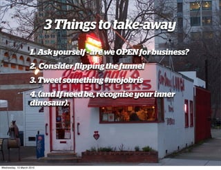3 Things to take-away
                    1. Ask yourself - are we OPEN for business?
                    2. Consider ﬂipping the funnel
                    3. Tweet something #mojobris
                    4. (and If need be, recognise your inner
                    dinosaur).




Wednesday, 10 March 2010
 