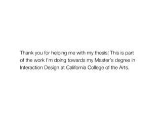 Thank you for helping me with my thesis! This is part 
of the work I’m doing towards my Master’s degree in 
Interaction Design at California College of the Arts. 
 