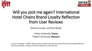 Will you pick me again? International
Hotel Chains Brand Loyalty Reflection
from User Reviews
Rosanna Leunga, and Elise Wongb
aI-Shou University, Taiwan
bTaylor’s University, Malaysia
Leung, R. & Wong, E. (2020). Will you pick me again? International Hotel Chains Brand Loyalty Reflection
from User Reviews. e-Review of Tourism Research, 17(4), 502-515.
 