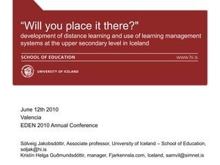 “Will you place it there?"
development of distance learning and use of learning management
systems at the upper secondary level in Iceland
June 12th 2010
Valencia
EDEN 2010 Annual Conference
Sólveig Jakobsdóttir, Associate professor, University of Iceland – School of Education,
soljak@hi.is
Kristín Helga Guðmundsdóttir, manager, Fjarkennsla.com, Iceland, samvil@simnet.is
 