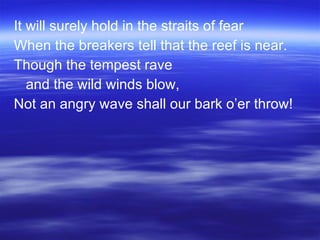 It will surely hold in the straits of fear When the breakers tell that the reef is near. Though the tempest rave  and the wild winds blow, Not an angry wave shall our bark o’er throw! 