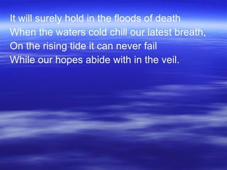It will surely hold in the floods of death When the waters cold chill our latest breath, On the rising tide it can never fail While our hopes abide with in the veil. 