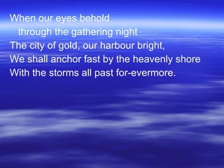When our eyes behold through the gathering night The city of gold, our harbour bright, We shall anchor fast by the heavenly shore With the storms all past for-evermore. 