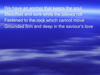 We have an anchor that keeps the soul Steadfast and sure while the billows roll Fastened to the rock which cannot move Grounded firm and deep in the saviour’s love 