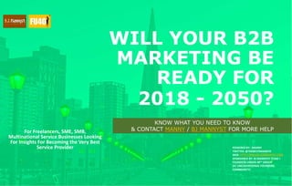 WILL YOUR B2B
MARKETING BE
READY FOR
2018 - 2050?
For Freelancers, SME, SMB,
Multinational Service Businesses Looking
For Insights For Becoming the Very Best
Service Provider POWERED BY : MANNY
TWITTER: @THEBESTMANNYO
WEB: HTTP://MBLOG.BJMANNYST.COM
SPONSORED BY: BJ MANNYST TEAM +
FOUNDERS UNDER 40™ GROUP
(#1 UNCOVENTIONAL FOUNDERS
COMMUNITY)
KNOW WHAT YOU NEED TO KNOW
& CONTACT MANNY / BJ MANNYST FOR MORE HELP
 