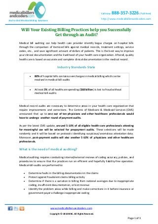 Call now

888-357-3226 (Toll Free)

http://www.medicalbillersandcoders.com

End to End Medical Billing Solutions

Will Your Existing Billing Practices help you Successfully
Get through an Audit?
Medical bill auditing can help health care provider identify bogus charges on hospital bills
through the comparison of itemized bills against medical records, treatment settings, service
codes, etc., and save significant amount of dollars of patients. This is the best way to improve
your clinical documentation and the livelihood of your health care organization. Afterall, quality
health care is based on accurate and complete clinical documentation in the medical record.

Industry Standards State


80% of hospital bills contains overcharges in medical billing which can be
resolved in medical-bill-audits



At least 3% of all healthcare spending ($68 billion) is lost to fraud without
medical-bill-audits

Medical record audits are necessary to determine areas in your health care organization that
require improvements and corrections. The Centres of Medicare & Medicaid Services (CMS)
announced that up to one out of ten physicians and other healthcare professionals would
have to undergo another round of payment audits.
As per the latest CMS update, around 5-10% of all eligible health-care professionals attesting
for meaningful use will be selected for prepayment audits. These selections will be made
randomly and it will be based on protocols identifying suspicious/anomalous attestation data.
Moreover, post-payment audits will also another 5-10% of physicians and other healthcare
professionals.

What is the need of medical auditing?
Medical auditing requires conducting internal/external reviews of coding accuracy, policies, and
procedures to ensure that the practices run an efficient and hopefully liability-free operation.
Medical-bill-audits are performed to:





Determine faults in the billing documentation in the claims
Protect against fraudulent claims billing activity
Determine if there is a variation in billing from national averages due to inappropriate
coding, insufficient documentation, or lost revenue
Identify the problem areas while billing and make corrections in it before insurance or
government payers challenge inappropriate coding

www.medicalbillersandcoders.com
Copyright ©-2013 MBC. All Rights Reserved.

Page 1 of 3

 