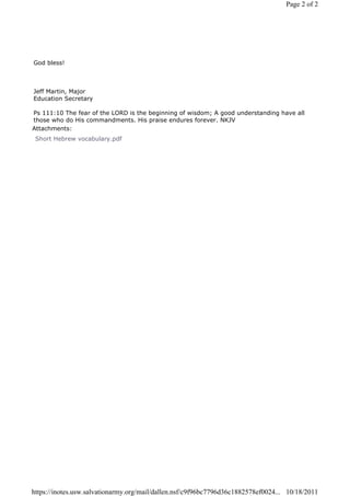 Page 2 of 2




God bless!



Jeff Martin, Major
Education Secretary

Ps 111:10 The fear of the LORD is the beginning of wisdom; A good understanding have all
those who do His commandments. His praise endures forever. NKJV
Attachments:
 Short Hebrew vocabulary.pdf




https://inotes.usw.salvationarmy.org/mail/dallen.nsf/c9f96bc7796d36c1882578ef0024... 10/18/2011
 