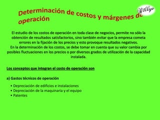 El estudio de los costos de operación en toda clase de negocios, permite no sólo la
obtención de resultados satisfactorios, sino también evitar que la empresa cometa
errores en la fijación de los precios y esto provoque resultados negativos.
En la determinación de los costos, se debe tomar en cuenta que su valor cambia por
posibles fluctuaciones en los precios o por diversos grados de utilización de la capacidad
instalada.
Los conceptos que integran el costo de operación son
a) Gastos técnicos de operación
• Depreciación de edificios e instalaciones
• Depreciación de la maquinaria y el equipo
• Patentes
 