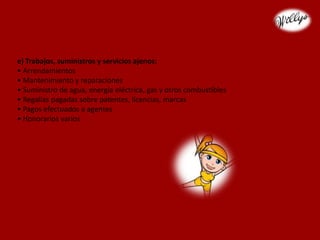 e) Trabajos, suministros y servicios ajenos:
• Arrendamientos
• Mantenimiento y reparaciones
• Suministro de agua, energía eléctrica, gas y otros combustibles
• Regalías pagadas sobre patentes, licencias, marcas
• Pagos efectuados a agentes
• Honorarios varios
 