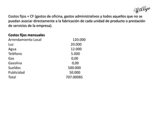 Costos fijos = CF (gastos de oficina, gastos administrativos y todos aquellos que no se
puedan asociar directamente a la fabricación de cada unidad de producto o prestación
de servicios de la empresa).
Costos fijos mensuales
Arrendamiento Local 120.000
Luz 20.000
Agua 12.000
Teléfono 5.000
Gas 0,00
Gasolina 0,00
Sueldos 500.000
Publicidad 50.000
Total 707.000BS
 