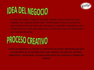 La idea de nuestro negocio es poder ayudar a esas empresas que
trabajan con equipos deportivos ofreciéndoles nuestros productos
que traemos directamente del extranjero y también trabajamos con la
producción de uniformes deportivos y timbrados que son elaborados
por nuestra empresa
Como proveedores es ofrecer la mercancía de mayor demanda que está
actualmente en el mercado bien sean zapatos, accesorios, artículos
deportivos y vestimenta, ya sean producidos por nosotros o traídos del
exterior
 