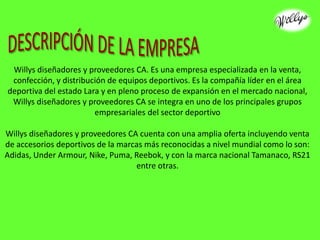 Willys diseñadores y proveedores CA. Es una empresa especializada en la venta,
confección, y distribución de equipos deportivos. Es la compañía líder en el área
deportiva del estado Lara y en pleno proceso de expansión en el mercado nacional,
Willys diseñadores y proveedores CA se integra en uno de los principales grupos
empresariales del sector deportivo
Willys diseñadores y proveedores CA cuenta con una amplia oferta incluyendo venta
de accesorios deportivos de la marcas más reconocidas a nivel mundial como lo son:
Adidas, Under Armour, Nike, Puma, Reebok, y con la marca nacional Tamanaco, RS21
entre otras.
 