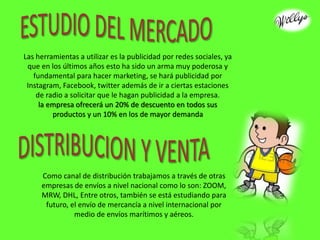 Las herramientas a utilizar es la publicidad por redes sociales, ya
que en los últimos años esto ha sido un arma muy poderosa y
fundamental para hacer marketing, se hará publicidad por
Instagram, Facebook, twitter además de ir a ciertas estaciones
de radio a solicitar que le hagan publicidad a la empresa.
la empresa ofrecerá un 20% de descuento en todos sus
productos y un 10% en los de mayor demanda
Como canal de distribución trabajamos a través de otras
empresas de envíos a nivel nacional como lo son: ZOOM,
MRW, DHL, Entre otros, también se está estudiando para
futuro, el envío de mercancía a nivel internacional por
medio de envíos marítimos y aéreos.
 