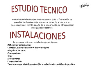 Contamos con las maquinarias necesarias para la fabricación de
prendas, timbrado o estampados de estas, de acuerdo a las
necesidades del cliente, aparte de la importación de otra cantidad
de equipos deportivos.
La empresa entre sus instalaciones cuenta con:
Botiquín de emergencias
Comedor, área de descanso, filtros de agua
Maquinas de coser
Estampadoras
Telas
Mostradores
Confeccionistas
Y nuestra capacidad de producción se adapta a la cantidad de pedidos
 