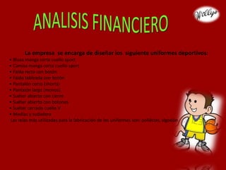 La empresa se encarga de diseñar los siguiente uniformes deportivos:
• Blusa manga corta cuello sport
• Camisa manga corta cuello sport
• Falda recta con botón
• Falda tableada con botón
• Pantalón corto (shorts)
• Pantalón largo (monos)
• Suéter abierto con cierre
• Suéter abierto con botones
• Suéter cerrado cuello V
• Medias y sudadera
Las telas más utilizadas para la fabricación de los uniformes son: poliéster, algodón
 